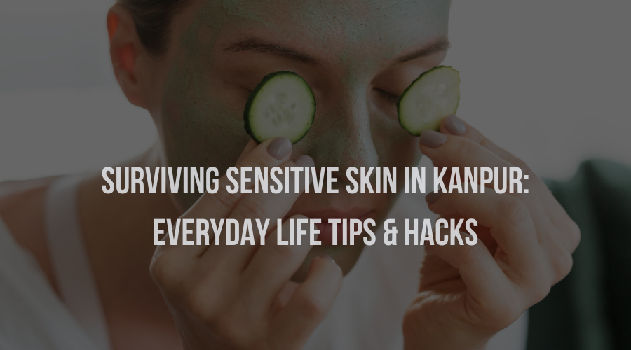 Surviving Sensitive Skin in Kanpur: Everyday Life Tips & Hacks