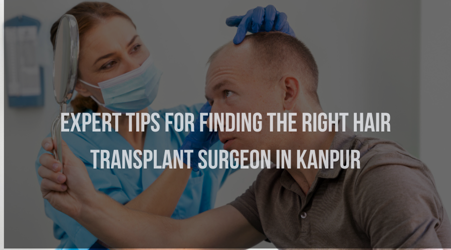 Expert Tips for Finding the Right Hair Transplant Surgeon in Kanpur