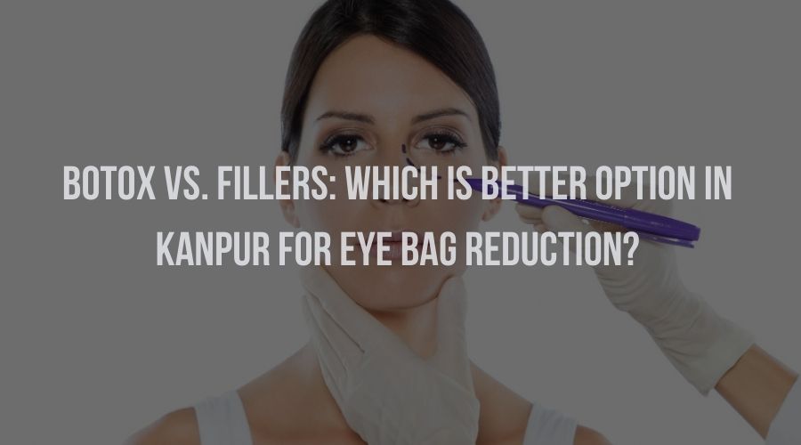 Botox vs. Fillers: Which Is Better Option in Kanpur for Eye Bag Reduction?