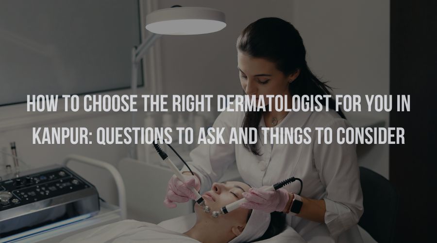 How to Choose the Right Dermatologist for You In Kanpur: Questions to Ask and Things to Consider