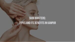 Skin Boosters: Types and Its Benefits in Kanpur