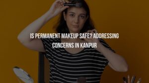Is Permanent Makeup Safe? Addressing Concerns in Kanpur