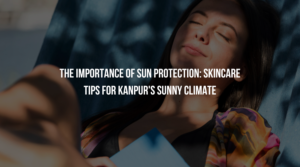 The Importance of Sun Protection: Skincare Tips for Kanpur's Sunny Climate