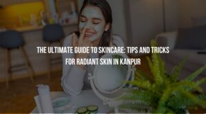 The Ultimate Guide to Skincare: Tips and Tricks for Radiant Skin in Kanpur