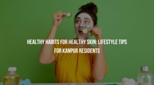 Healthy Habits for Healthy Skin: Lifestyle Tips for Kanpur Residents