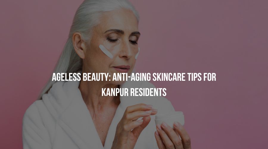 Ageless Beauty: Anti-Aging Skincare Tips for Kanpur Residents