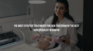 The Most Effective Treatments for Skin Tightening by the Best Skin Specialist in Kanpur