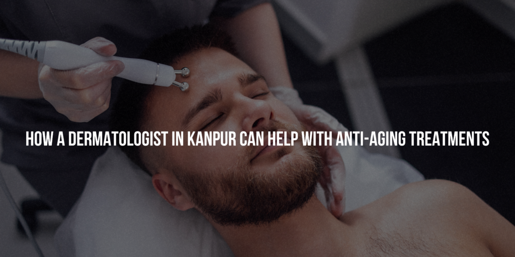 How a Dermatologist in Kanpur Can Help with Anti-Aging Treatments