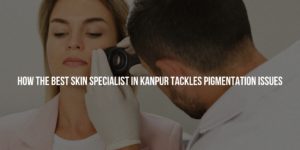 How the Best Skin Specialist in Kanpur Tackles Pigmentation Issues