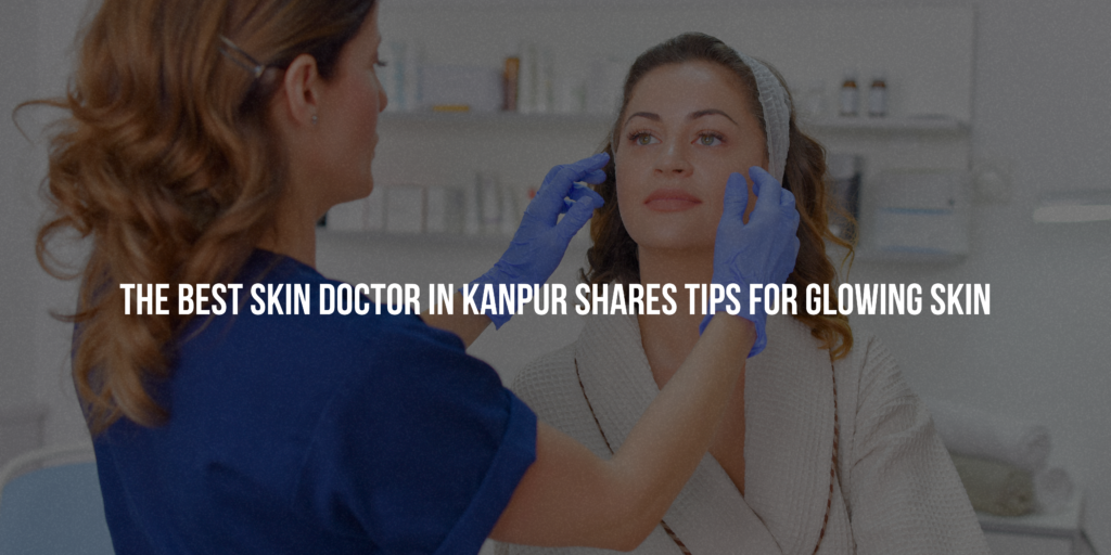 The Best Skin Doctor in Kanpur Shares Tips for Glowing Skin