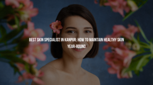 Best Skin Specialist in Kanpur: How to Maintain Healthy Skin Year-Round