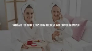 Skincare for Brides: Tips from the Best Skin Doctor in Kanpur